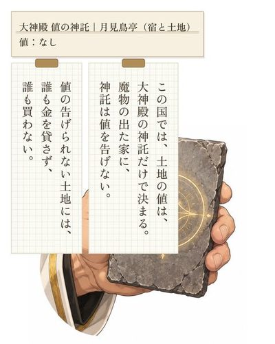 男の手が突き出す灰色の石の札。札の上で神殿の紋が淡く光る。（大神殿 値の神託｜月見鳥亭（宿と土地） / 値：なし）（この国では、土地の値は、大神殿の神託だけで決まる。魔物の出た家に、神託は値を告げない。）（値の告げられない土地には、誰も金を貸さず、誰も買わない。）
