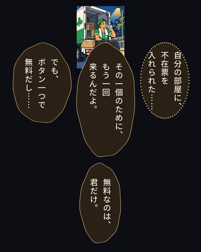 夜の街灯の下。止めたトラックの後ろの段に腰かけて水を飲むドライバー。隣に、あの箱。戸倉 航「自分の部屋に、不在票を入れられた……」日比野 めぐる「その一個のために、もう一回来るんだよ。」戸倉 航「でも、ボタン一つで無料だし……」日比野 めぐる「無料なのは、君だけ。」