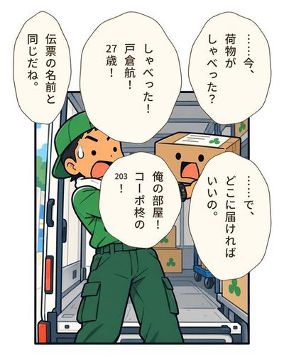 箱を両手で持ち上げたまま固まるドライバー。目を丸くして、こめかみに汗の粒。日比野 めぐる「……今、荷物がしゃべった？」戸倉 航「しゃべった！戸倉航！27歳！」日比野 めぐる「伝票の名前と同じだね。」日比野 めぐる「……で、どこに届ければいいの。」戸倉 航「俺の部屋！コーポ柊の203！」