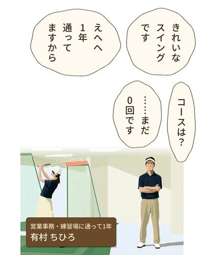 ビルの地下の明るい練習場。ネットに向かう打席が並ぶ。左で、女性がきれいなフォームでクラブを振り抜く。右で、紺のポロシャツのコーチが腕を組んで見ている。（営業事務・練習場に通って1年・有村 ちひろ）戸張 伸二「きれいなスイングです」有村 ちひろ「えへへ1年通ってますから」戸張 伸二「コースは？」有村 ちひろ「……まだ0回です」
