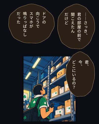 帰りじたくのドライバーが棚の前で立ち止まり、真顔で上の段の箱を見上げる。日比野 めぐる「……さっき、君の部屋の前で聞こえたんだけど」日比野 めぐる「ドアの向こうでスマホが鳴りっぱなしだった」日比野 めぐる「君、今、どこにいるの？」