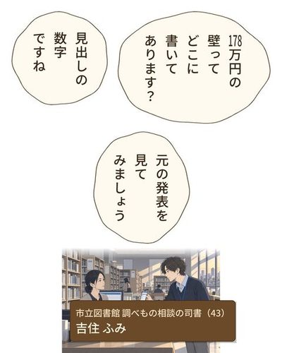 市立図書館の2階、調べもの相談のカウンター。スマホを差し出す乙部。カウンターの向こうで顔を上げる、髪を後ろで結んだ司書の女性。後ろに参考図書の棚。（市立図書館 調べもの相談の司書（43）・吉住 ふみ）乙部 航平「178万円の壁ってどこに書いてあります？」吉住 ふみ「見出しの数字ですね」吉住 ふみ「元の発表を見てみましょう」