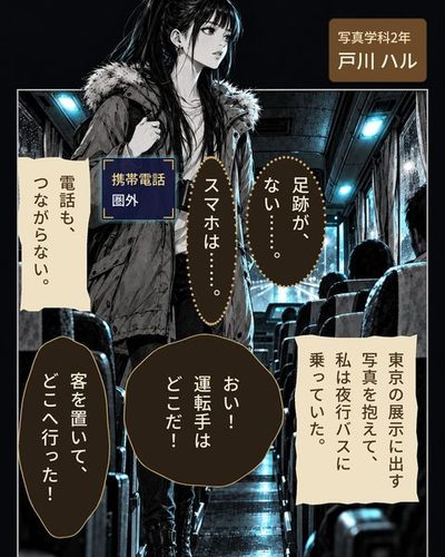 首からカメラを下げた背の高い女性が、通路に立ち上がる。後ろで、ほかの乗客たちが次々に体を起こす。（写真学科2年・戸川 ハル）ハル「足跡が、ない……。」ハル「スマホは……。」（携帯電話 / 圏外）（電話も、つながらない。）（東京の展示に出す写真を抱えて、私は夜行バスに乗っていた。）鷺沢「おい！運転手はどこだ！」鷺沢「客を置いて、どこへ行った！」