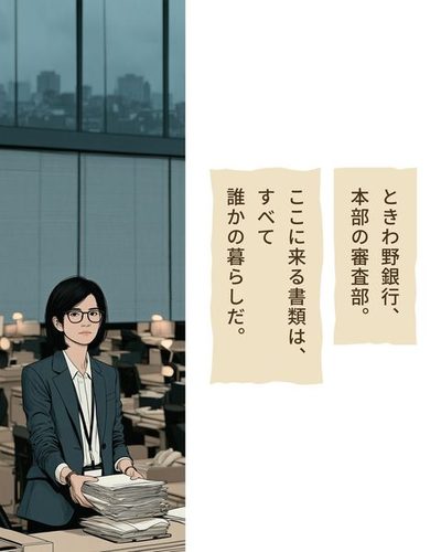 曇りの午後の東京。高いビルの窓の外に、低い屋根の続く街。窓の内側にブラインド、その下に机の列が並ぶ静かな事務所。列の真ん中の机で、背の高い女性が書類の束を受け取る。（ときわ野銀行、本部の審査部。）（ここに来る書類は、すべて誰かの暮らしだ。）