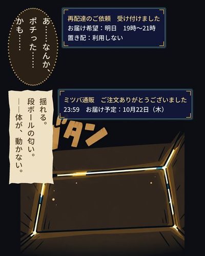 真っ暗な中に、段ボールの継ぎ目から差す細い光の筋。「ガタン」の描き文字。（再配達のご依頼　受け付けました / お届け希望：明日　19時〜21時 / 置き配：利用しない）戸倉 航「あ……なんか、ポチった……かも……」（ミツバ通販　ご注文ありがとうございました / 23:59　お届け予定：10月22日（木））（揺れる。段ボールの匂い。――体が、動かない。）