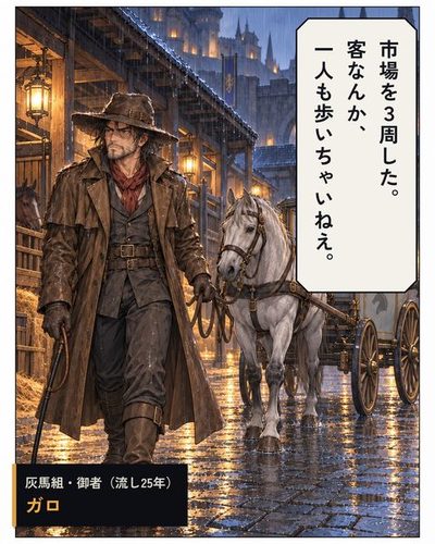 ずぶ濡れの大男の御者が、空の辻馬車を引いて馬小屋へ戻ってくる。（灰馬組・御者（流し25年）・ガロ）ガロ「市場を3周した。客なんか、一人も歩いちゃいねえ。」
