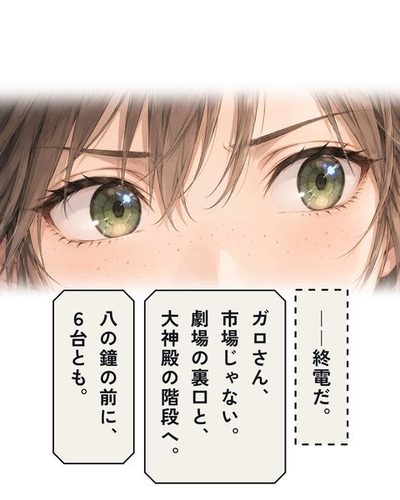 何かに気づいたチカの目の大写し。チカ「――終電だ。」チカ「ガロさん、市場じゃない。劇場の裏口と、大神殿の階段へ。」チカ「八の鐘の前に、6台とも。」