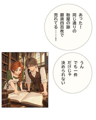 机に広げた帳をめくるケイとリタ。リタが一行を見て目を丸くする。リタ「あった！同じ通りの粉屋の跡銀貨400枚で売れてる……！」ケイ「うんでも1件だけじゃ決められない」