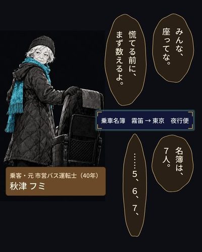 赤い毛糸の帽子に橙色のマフラーの小柄な老婦人が、通路を前へ歩き、運転席の背にそっと手を置く。（乗客・元 市営バス運転士（40年）・秋津 フミ）フミ「みんな、座ってな。」フミ「慌てる前に、まず数えるよ。」（乗車名簿　霧笛 → 東京　夜行便）フミ「名簿は、7人。」フミ「……5、6、7、」
