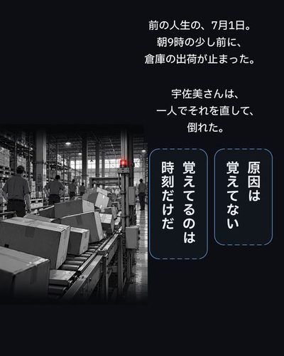 白黒の記憶。夏の朝の倉庫で、止まったベルトコンベアの前に段ボールが積み上がり、コンベアの上の警告灯だけが赤い。（前の人生の、7月1日。朝9時の少し前に、倉庫の出荷が止まった。）（宇佐美さんは、一人でそれを直して、倒れた。）律「原因は覚えてない」律「覚えてるのは時刻だけだ」