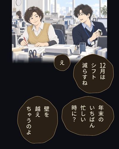 11月の昼の事務所。受注の机で、赤ペンを持って書類に線を引きながら含み笑いをする40代の女性。向かいの机で、おにぎりを持ったまま振り向く若い男。机の端に年末調整の書類の束。根岸 律子「12月はシフト減らすね」乙部 航平「え」乙部 航平「年末のいちばん忙しい時に？」根岸 律子「壁を越えちゃうのよ」