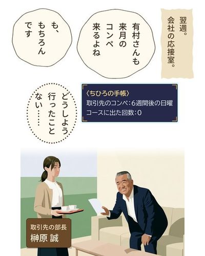 会社の応接室。左で、お茶を運んできた女性が、盆を持ったまま固まる。右で、日に焼けた取引先の部長がソファーの前で身を乗り出し、笑顔でチラシ（字は無い）を見せる。（取引先の部長・榊原 誠）（翌週。会社の応接室。）榊原 誠「有村さんも来月のコンペ来るよね」有村 ちひろ「も、もちろんです」（〈ちひろの手帳〉 / 取引先のコンペ：6週間後の日曜 / コースに出た回数：0）有村 ちひろ「どうしよう行ったことない……」