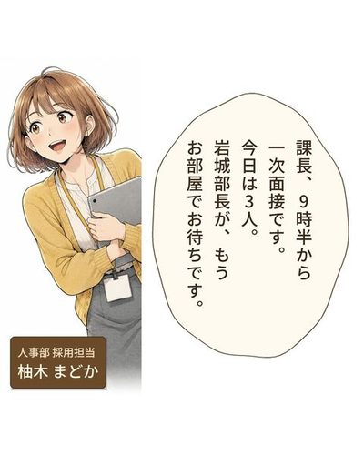 茶髪のボブに黄色いカーディガンの若い女性社員が、板の端末を抱えて、にこやかにのぞき込んでいる。（人事部 採用担当・柚木 まどか）柚木「課長、9時半から一次面接です。今日は3人。岩城部長が、もうお部屋でお待ちです。」