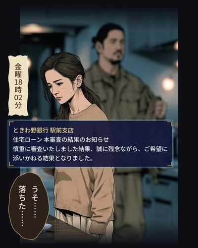 夜の賃貸の部屋の台所。テーブルの横に立ったまま、スマホの画面を見つめる女性。うしろに、上着を脱ぎかけた背の高い男性がぼんやり見える。（金曜 18時02分）（ときわ野銀行 駅前支店 / 住宅ローン 本審査の結果のお知らせ / 慎重に審査いたしました結果、誠に残念ながら、ご希望に添いかねる結果となりました。）森岡 葵「うそ……落ちた……」