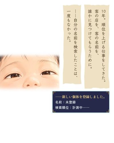 白い光の中で、赤ん坊が目を開ける。目元のアップ。（10年。順位を上げる仕事をしてきた。客の店を、客の名前を、誰かに見つけてもらうために。）（――自分の名前を検索したことは、一度もなかった。）（――新しい個体を登録しました。 / 名前：未登録 / 検索順位：計測中……）