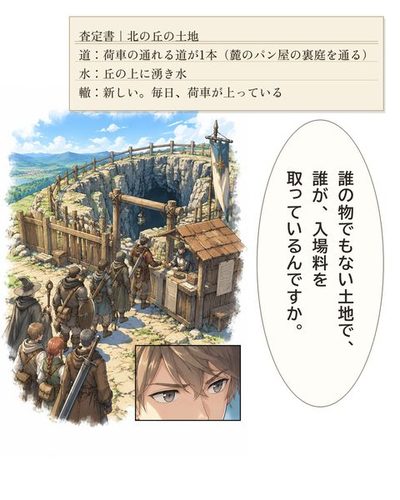 ダンジョンの入口。木の柵と門と見張りの小屋。武装した冒険者の一行が列を作り、門番の男に硬貨を払っている。小さな枠に、硬貨のやりとりを見て目を細めるケイ。（査定書｜北の丘の土地 / 道：荷車の通れる道が1本（麓のパン屋の裏庭を通る） / 水：丘の上に湧き水 / 轍：新しい。毎日、荷車が上っている）ケイ「誰の物でもない土地で、誰が、入場料を取っているんですか。」