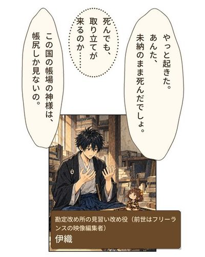 古い帳と巻物の積まれた書庫で、若い男が身を起こす。前の机の古い算盤の上に、手のひらほどの小さな女の子が座っている。（勘定改め所の見習い改め役（前世はフリーランスの映像編集者）・伊織）珠「やっと起きた。あんた、未納のまま死んだでしょ。」伊織「死んでも、取り立てが来るのか……」珠「この国の帳場の神様は、帳尻しか見ないの。」