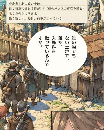 ダンジョンの入口。木の柵と門と見張りの小屋。武装した冒険者の一行が列を作り、門番の男に硬貨を払っている。小さな枠に、硬貨のやりとりを見て目を細めるケイ。（査定書｜北の丘の土地 / 道：荷車の通れる道が1本（麓のパン屋の裏庭を通る） / 水：丘の上に湧き水 / 轍：新しい。毎日、荷車が上っている）ケイ「誰の物でもない土地で、誰が、入場料を取っているんですか。」