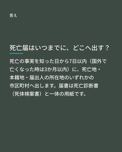 答え：死亡の事実を知った日から7日以内（国外で亡くなった時は3か月以内）に、死亡地・本籍地・届出人の所在地のいずれかの市区町村へ出します。届書は死亡診断書（死体検案書）と一体の用紙です。