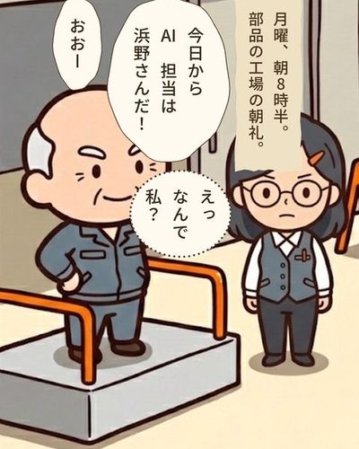 工場の前の朝の朝礼。小さな台の上の社長が、台の右横に立つ事務服の40代の女性を指さす。女性は1人だけ、こわばった顔。右には作業着と帽子の社員たちが集まり、台の方を見ている。（月曜、朝8時半。部品の工場の朝礼。）砂川 勲「今日からAI 担当は浜野さんだ！」社員たち「おおー」浜野 ゆかり「えっなんで私？」