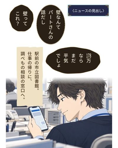 乙部の肩越しにスマホの画面。ニュースの見出しの所は青い帯と字の無い線だけ。画面を見て、口の端で軽く笑う乙部の横顔。（〈ニュースの見出し〉）乙部 航平「壁なんてパートさんの話だし」乙部 航平「壁ってこれ？」乙部 航平「178万ならまだ平気でしょ」（駅前の市立図書館。仕事の帰りに、調べもの相談の窓口へ。）