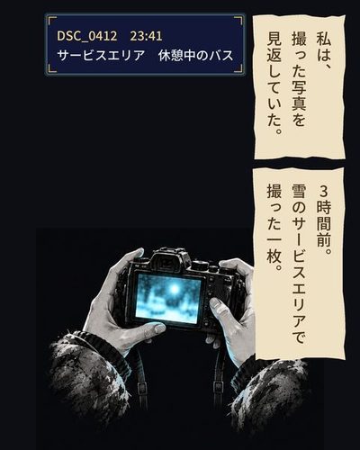 暗がりで、両手に持ったカメラの画面だけが光っている。画面の中身はぼんやりした橙色の光。（私は、撮った写真を見返していた。）（DSC_0412　23:41 / サービスエリア　休憩中のバス）（3時間前。雪のサービスエリアで撮った一枚。）