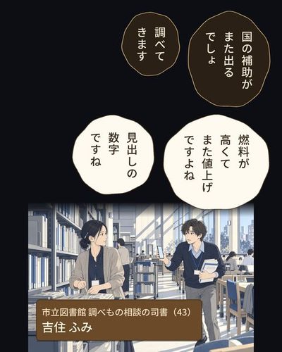 市立図書館の閲覧の階。新聞の束を台車で縛っていた司書の女性が、手を止めて振り向く。大きな窓の明るい光の中を、スマホと紙の束を持った若い男が小走りで来る。（市立図書館 調べもの相談の司書（43）・吉住 ふみ）乙部 航平「国の補助がまた出るでしょ」乙部 航平「調べてきます」乙部 航平「燃料が高くてまた値上げですよね」吉住 ふみ「見出しの数字ですね」