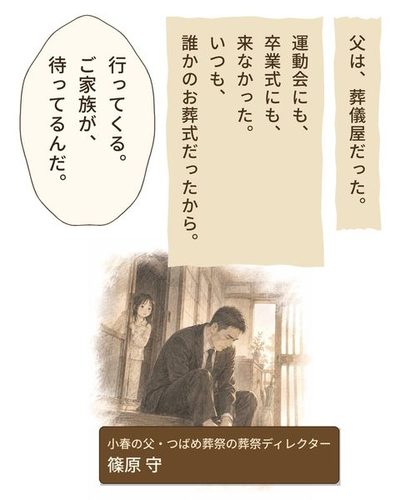 回想（鉛筆のセピア）。夜明けの玄関で、黒い礼服の父が靴を履く。廊下から、パジャマの少女が見ている。（小春の父・つばめ葬祭の葬祭ディレクター・篠原 守）（父は、葬儀屋だった。）（運動会にも、卒業式にも、来なかった。いつも、誰かのお葬式だったから。）父「行ってくる。ご家族が、待ってるんだ。」