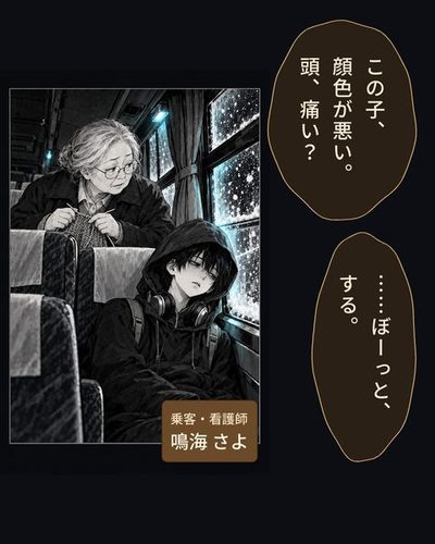 眼鏡の白髪まじりの女性が編み物の手を止め、後ろの席をのぞき込む。フードをかぶった少年が、ぐったりと窓にもたれている。（乗客・看護師・鳴海 さよ）鳴海「この子、顔色が悪い。頭、痛い？」少年「……ぼーっと、する。」