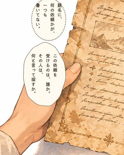 掲示板の隅から外した、黄ばんで端の丸まった依頼の紙を持つミナトの手。ミナト「題名に、何の依頼かが、一つも書いてない。」ミナト「この依頼を受けるのは、誰か。その人は、何と言って探すか。」