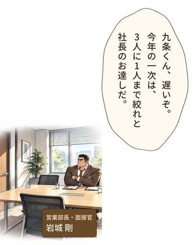 面接の部屋。長い机の端で、大柄で日焼けした角刈りの男が、腕を組んで座っている。（営業部長・面接官・岩城 剛）岩城「九条くん、遅いぞ。今年の一次は、3人に1人まで絞れと社長のお達しだ。」