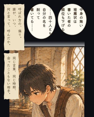 推薦状の束をのぞき込み、考えこむミナトの寄り。ミナト「中身の無い推薦状は書いた者の順位も下げる」ミナト「――40人とも自分の名を削って書いてる……」（呼ばれ方の、偏り。誰が、いつ、何と言って、呼んだか。）（同じ言葉、同じ時期、会ったこともない相手。）